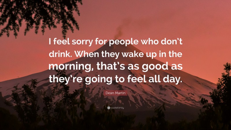 Dean Martin Quote: “I feel sorry for people who don’t drink. When they wake up in the morning, that’s as good as they’re going to feel all day.”