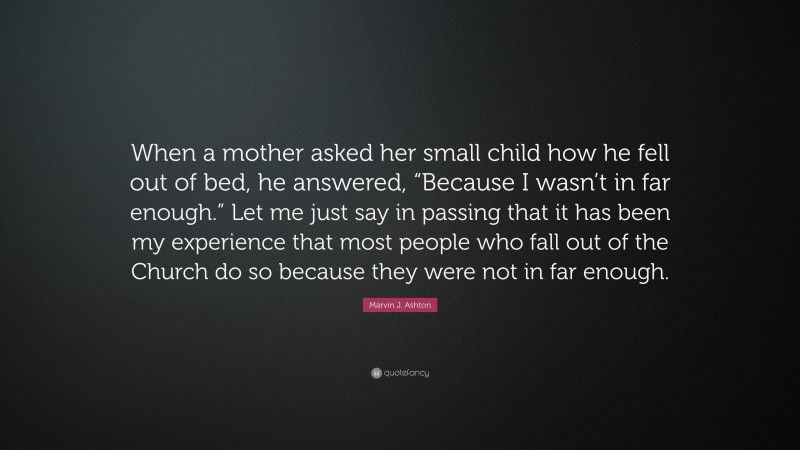 Marvin J. Ashton Quote: “When a mother asked her small child how he fell out of bed, he answered, “Because I wasn’t in far enough.” Let me just say in passing that it has been my experience that most people who fall out of the Church do so because they were not in far enough.”