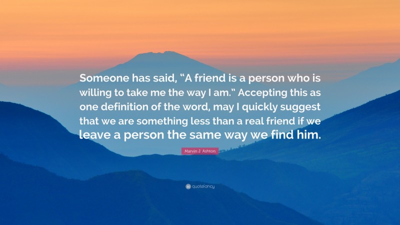 Marvin J. Ashton Quote: “Someone has said, “A friend is a person who is willing to take me the way I am.” Accepting this as one definition of the word, may I quickly suggest that we are something less than a real friend if we leave a person the same way we find him.”