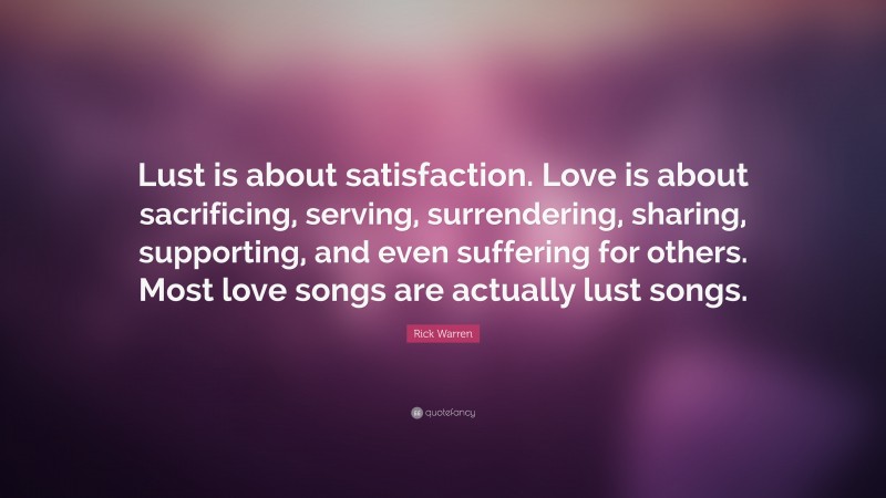 Rick Warren Quote: “Lust is about satisfaction. Love is about sacrificing, serving, surrendering, sharing, supporting, and even suffering for others. Most love songs are actually lust songs.”