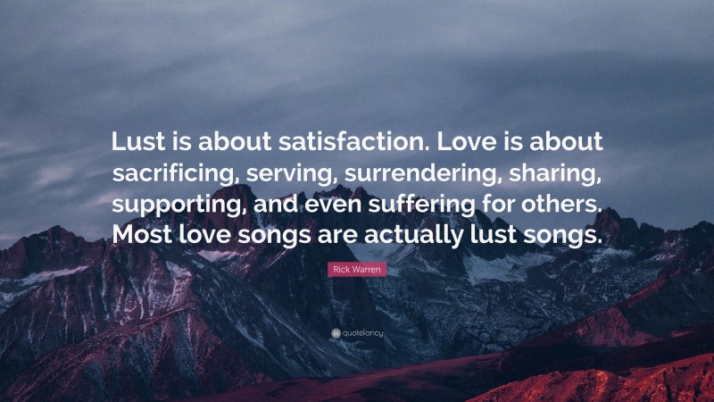 Rick Warren Quote: “Lust is about satisfaction. Love is about sacrificing, serving, surrendering, sharing, supporting, and even suffering for others. Most love songs are actually lust songs.”