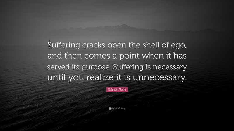 Eckhart Tolle Quote: “Suffering cracks open the shell of ego, and then comes a point when it has served its purpose. Suffering is necessary until you realize it is unnecessary.”