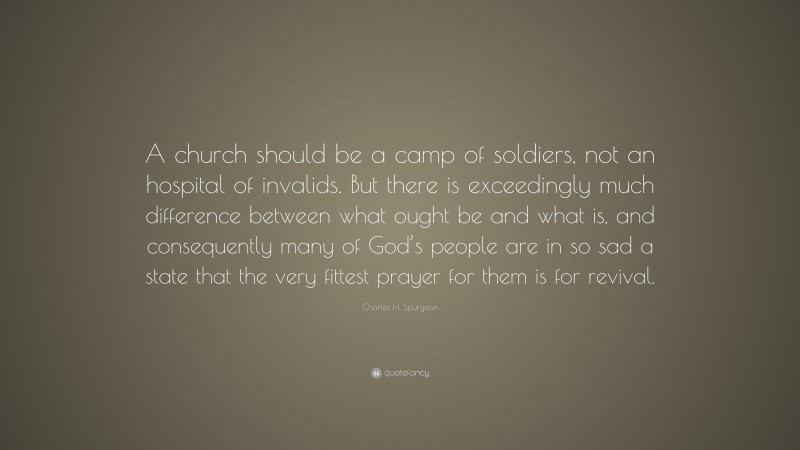 Charles H. Spurgeon Quote: “A church should be a camp of soldiers, not an hospital of invalids. But there is exceedingly much difference between what ought be and what is, and consequently many of God’s people are in so sad a state that the very fittest prayer for them is for revival.”