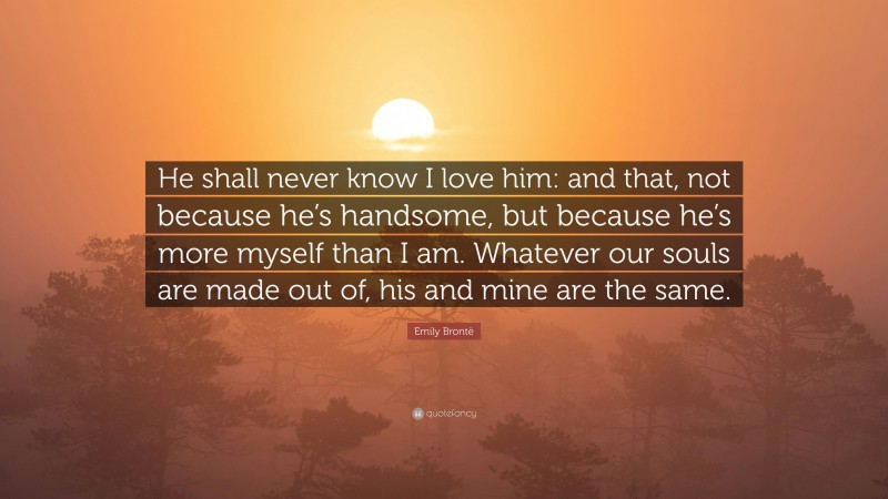 Emily Brontë Quote: “He shall never know I love him: and that, not because he’s handsome, but because he’s more myself than I am. Whatever our souls are made out of, his and mine are the same.”