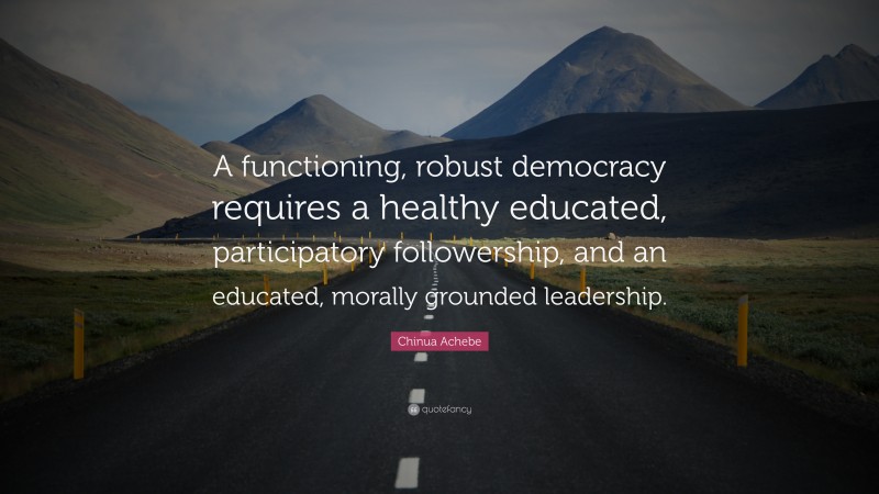Chinua Achebe Quote: “A functioning, robust democracy requires a healthy educated, participatory followership, and an educated, morally grounded leadership.”