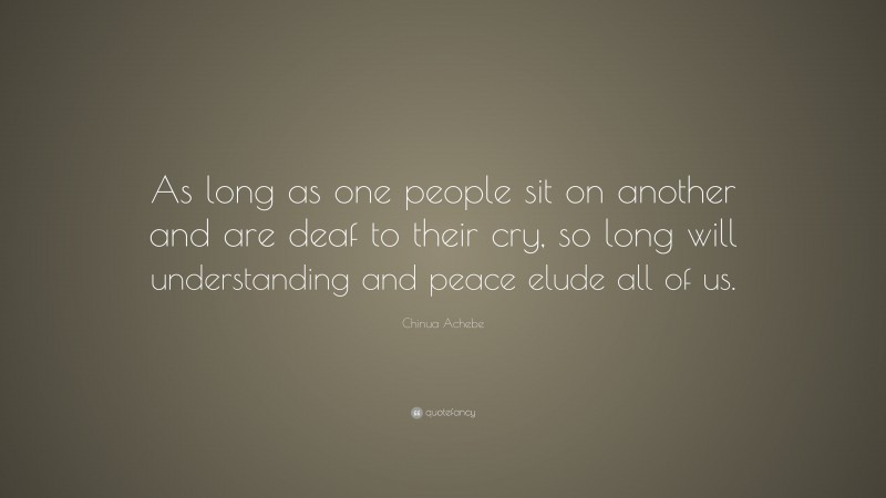 Chinua Achebe Quote: “As long as one people sit on another and are deaf to their cry, so long will understanding and peace elude all of us.”