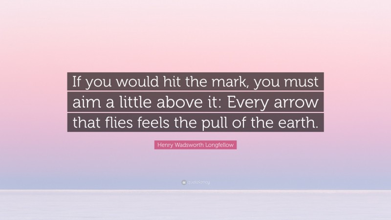 Henry Wadsworth Longfellow Quote: “If you would hit the mark, you must aim a little above it: Every arrow that flies feels the pull of the earth.”