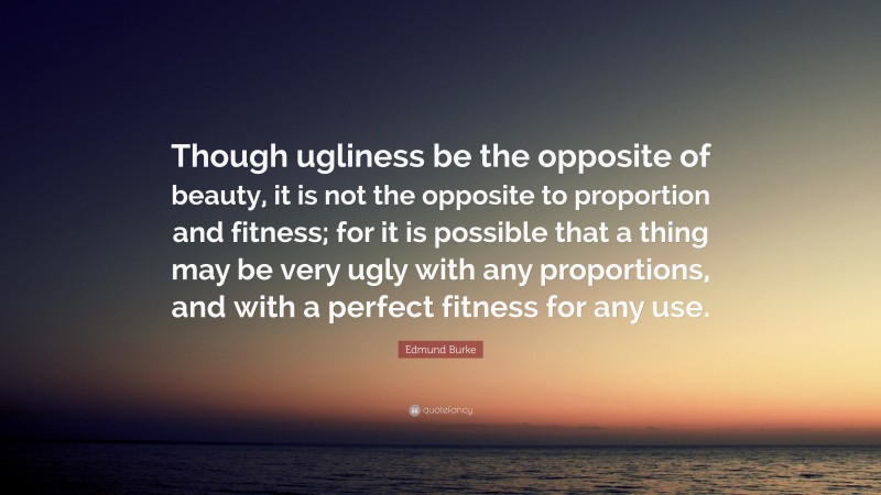 Edmund Burke Quote: “Though ugliness be the opposite of beauty, it is not the opposite to proportion and fitness; for it is possible that a thing may be very ugly with any proportions, and with a perfect fitness for any use.”