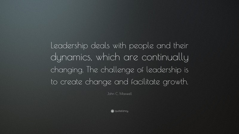 John C. Maxwell Quote: “Leadership deals with people and their dynamics, which are continually changing. The challenge of leadership is to create change and facilitate growth.”