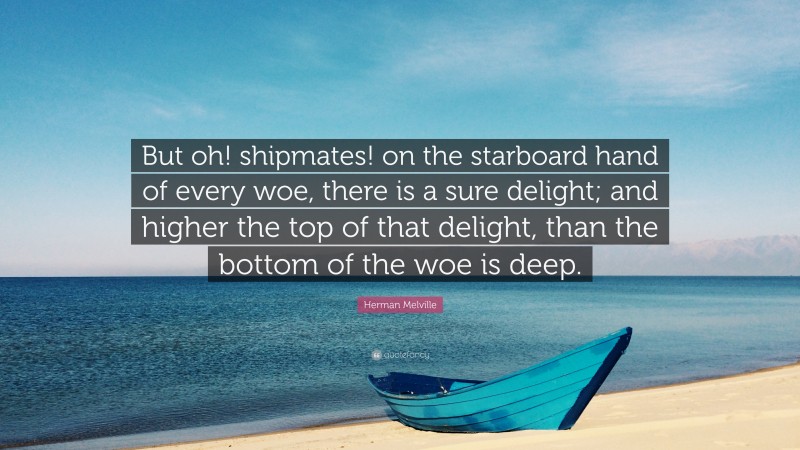 Herman Melville Quote: “But oh! shipmates! on the starboard hand of every woe, there is a sure delight; and higher the top of that delight, than the bottom of the woe is deep.”