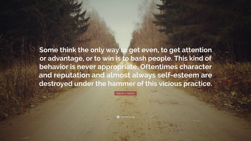 Marvin J. Ashton Quote: “Some think the only way to get even, to get attention or advantage, or to win is to bash people. This kind of behavior is never appropriate. Oftentimes character and reputation and almost always self-esteem are destroyed under the hammer of this vicious practice.”