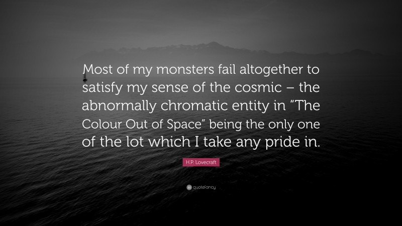 H.P. Lovecraft Quote: “Most of my monsters fail altogether to satisfy my sense of the cosmic – the abnormally chromatic entity in “The Colour Out of Space” being the only one of the lot which I take any pride in.”