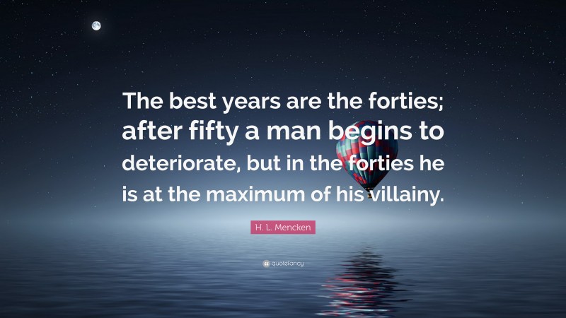 H. L. Mencken Quote: “The best years are the forties; after fifty a man begins to deteriorate, but in the forties he is at the maximum of his villainy.”