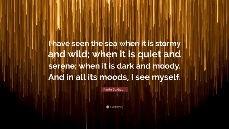 Martin Buxbaum Quote: “I have seen the sea when it is stormy and wild; when it is quiet and serene; when it is dark and moody. And in all its moods, I see myself.”
