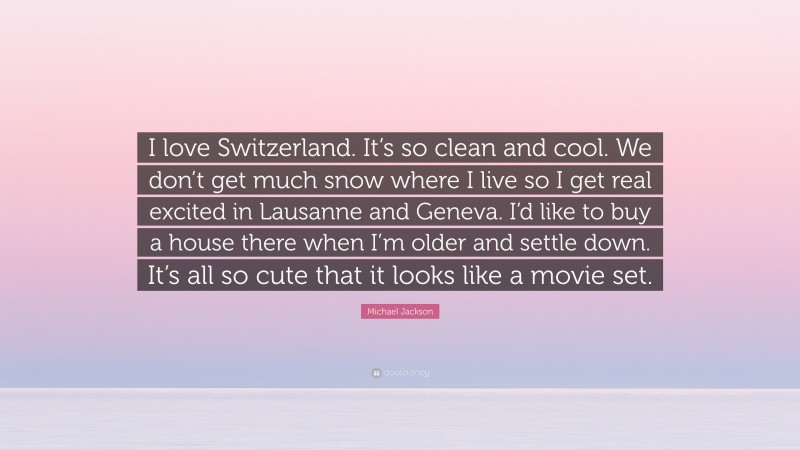 Michael Jackson Quote: “I love Switzerland. It’s so clean and cool. We don’t get much snow where I live so I get real excited in Lausanne and Geneva. I’d like to buy a house there when I’m older and settle down. It’s all so cute that it looks like a movie set.”