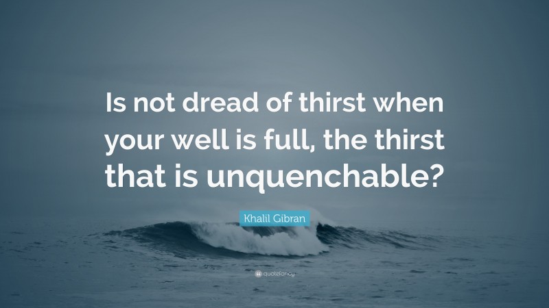 Khalil Gibran Quote: “Is not dread of thirst when your well is full, the thirst that is unquenchable?”