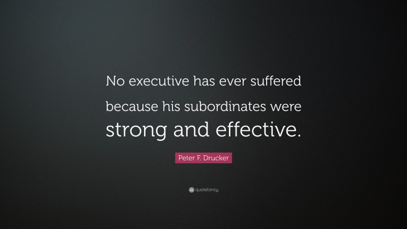 Peter F. Drucker Quote: “No executive has ever suffered because his subordinates were strong and effective.”