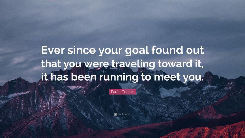 Paulo Coelho Quote: “Ever since your goal found out that you were traveling toward it, it has been running to meet you.”