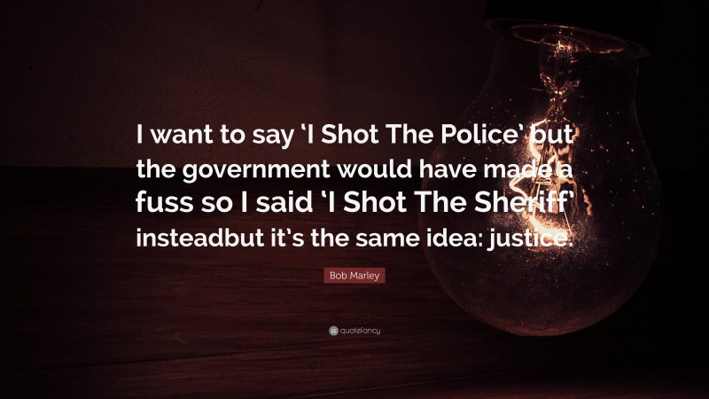Bob Marley Quote: “I want to say ‘I Shot The Police’ but the government would have made a fuss so I said ‘I Shot The Sheriff’ insteadbut it’s the same idea: justice.”