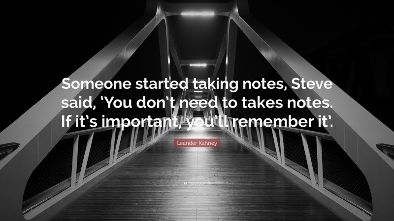 Leander Kahney Quote: “Someone started taking notes, Steve said, ‘You don’t need to takes notes. If it’s important, you’ll remember it’.”