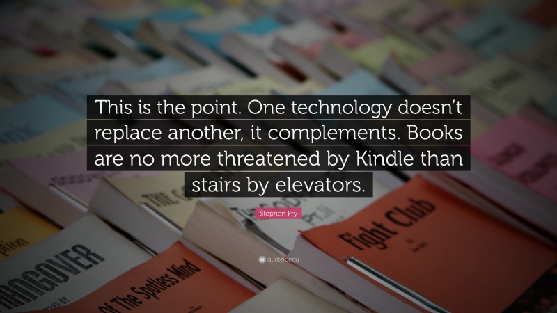 Stephen Fry Quote: “This is the point. One technology doesn’t replace another, it complements. Books are no more threatened by Kindle than stairs by elevators.”
