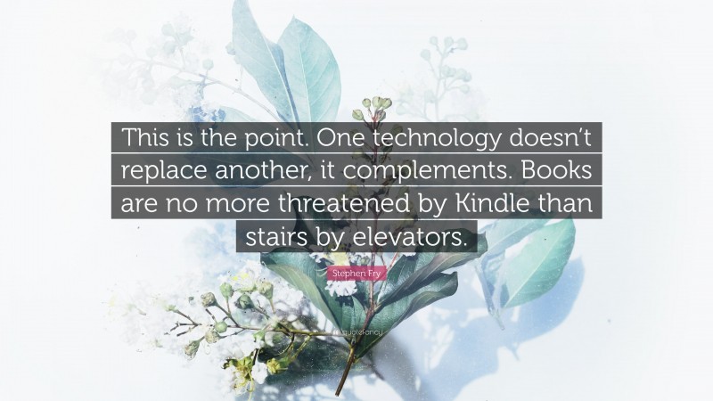 Stephen Fry Quote: “This is the point. One technology doesn’t replace another, it complements. Books are no more threatened by Kindle than stairs by elevators.”