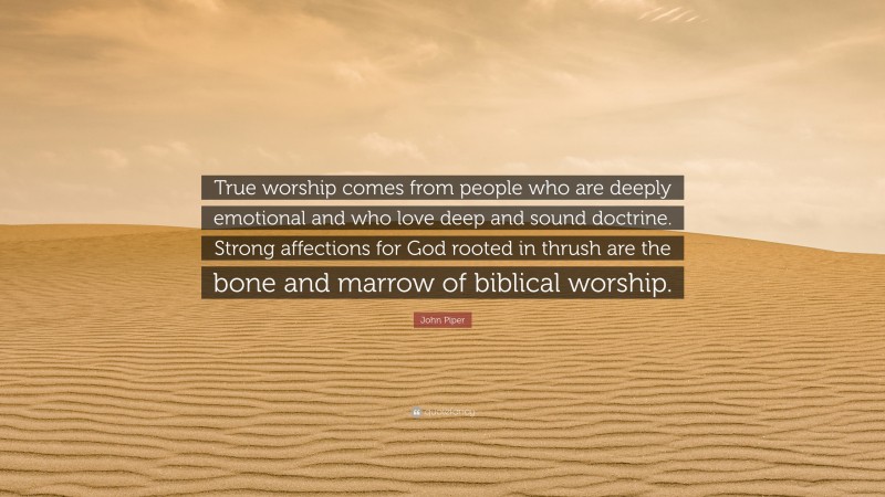 John Piper Quote: “True worship comes from people who are deeply emotional and who love deep and sound doctrine. Strong affections for God rooted in thrush are the bone and marrow of biblical worship.”