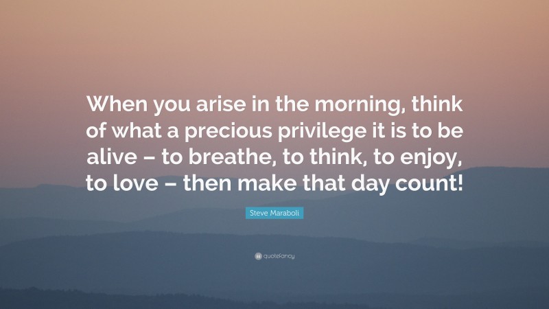 Steve Maraboli Quote: “When you arise in the morning, think of what a precious privilege it is to be alive – to breathe, to think, to enjoy, to love – then make that day count!”