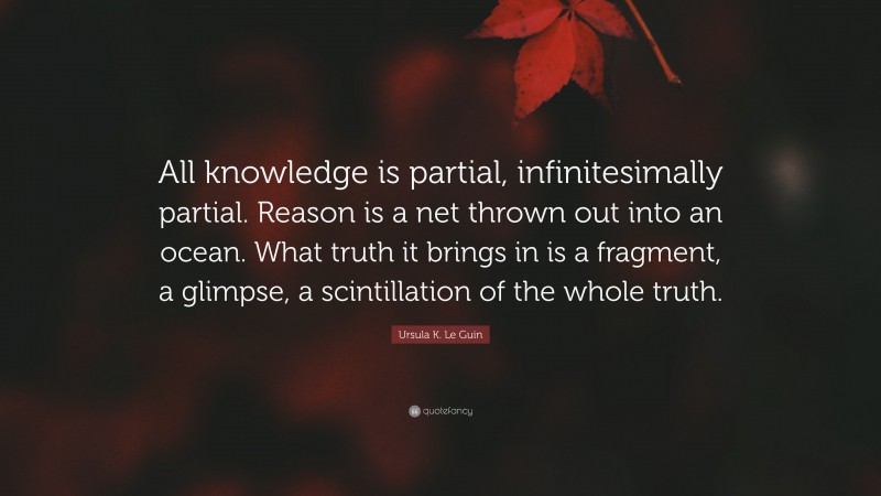 Ursula K. Le Guin Quote: “All knowledge is partial, infinitesimally partial. Reason is a net thrown out into an ocean. What truth it brings in is a fragment, a glimpse, a scintillation of the whole truth.”