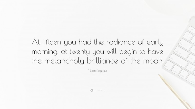 F. Scott Fitzgerald Quote: “At fifteen you had the radiance of early morning, at twenty you will begin to have the melancholy brilliance of the moon.”