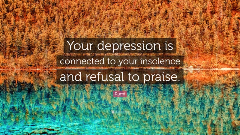 Rumi Quote: “Your depression is connected to your insolence and refusal to praise.”