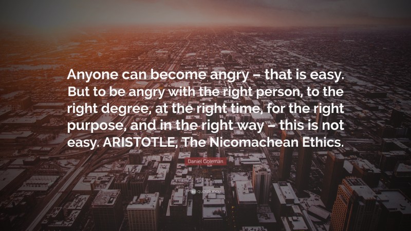Daniel Goleman Quote: “Anyone can become angry – that is easy. But to be angry with the right person, to the right degree, at the right time, for the right purpose, and in the right way – this is not easy. ARISTOTLE, The Nicomachean Ethics.”