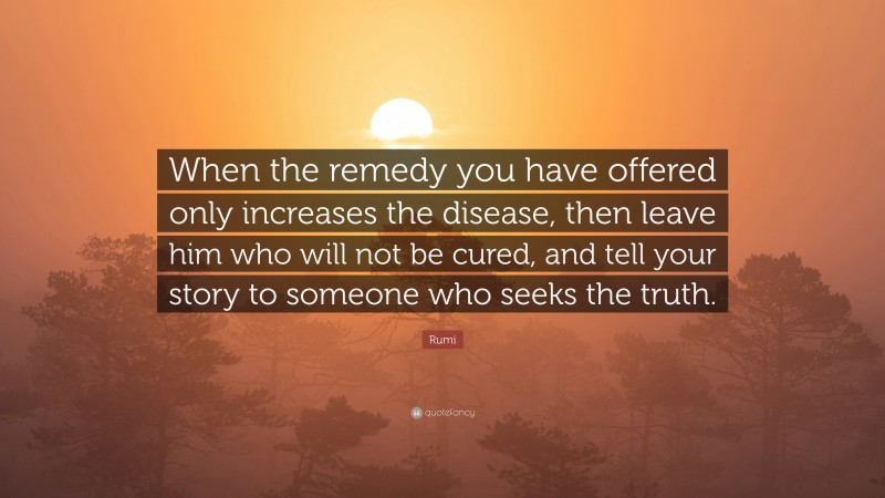 Rumi Quote: “When the remedy you have offered only increases the disease, then leave him who will not be cured, and tell your story to someone who seeks the truth.”