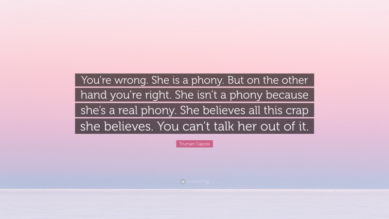 Truman Capote Quote: “You’re wrong. She is a phony. But on the other hand you’re right. She isn’t a phony because she’s a real phony. She believes all this crap she believes. You can’t talk her out of it.”