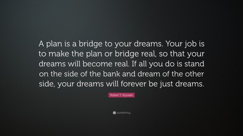 Robert T. Kiyosaki Quote: “A plan is a bridge to your dreams. Your job is to make the plan or bridge real, so that your dreams will become real. If all you do is stand on the side of the bank and dream of the other side, your dreams will forever be just dreams.”