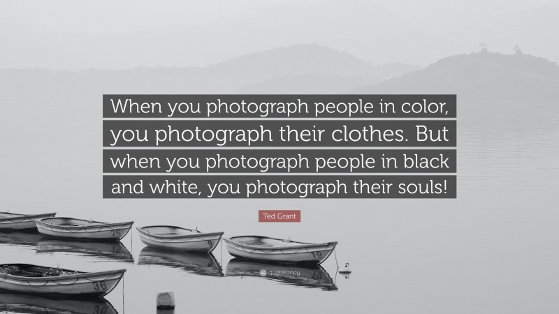 Ted Grant Quote: “When you photograph people in color, you photograph their clothes. But when you photograph people in black and white, you photograph their souls!”