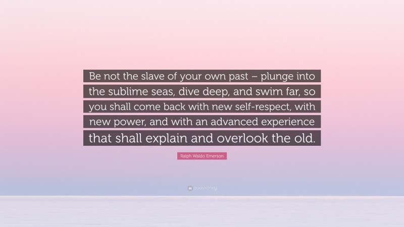 Ralph Waldo Emerson Quote: “Be not the slave of your own past – plunge into the sublime seas, dive deep, and swim far, so you shall come back with new self-respect, with new power, and with an advanced experience that shall explain and overlook the old.”