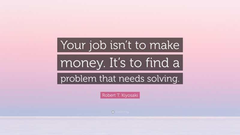 Robert T. Kiyosaki Quote: “Your job isn’t to make money. It’s to find a problem that needs solving.”