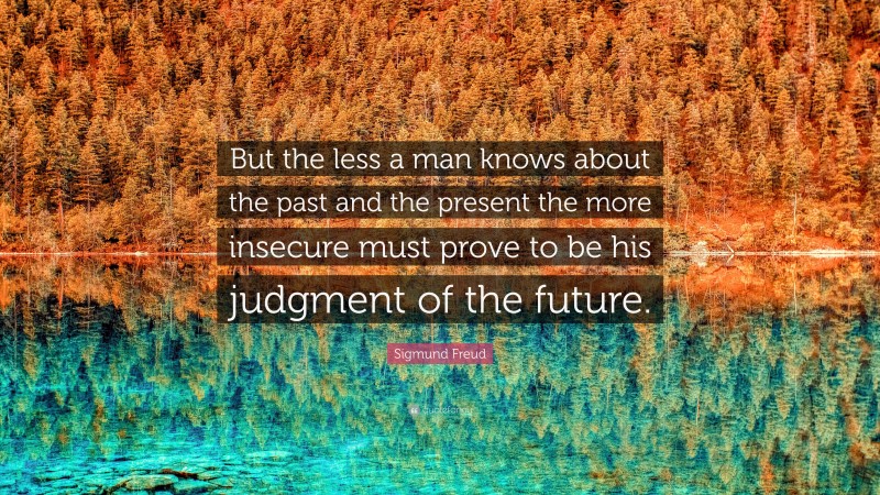 Sigmund Freud Quote: “But the less a man knows about the past and the present the more insecure must prove to be his judgment of the future.”