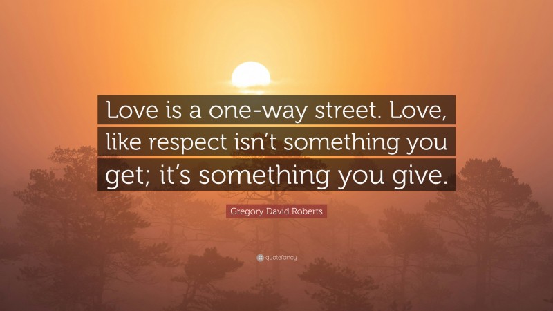 Gregory David Roberts Quote: “Love is a one-way street. Love, like respect isn’t something you get; it’s something you give.”
