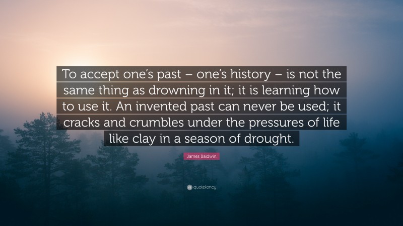 James Baldwin Quote: “To accept one’s past – one’s history – is not the same thing as drowning in it; it is learning how to use it. An invented past can never be used; it cracks and crumbles under the pressures of life like clay in a season of drought.”