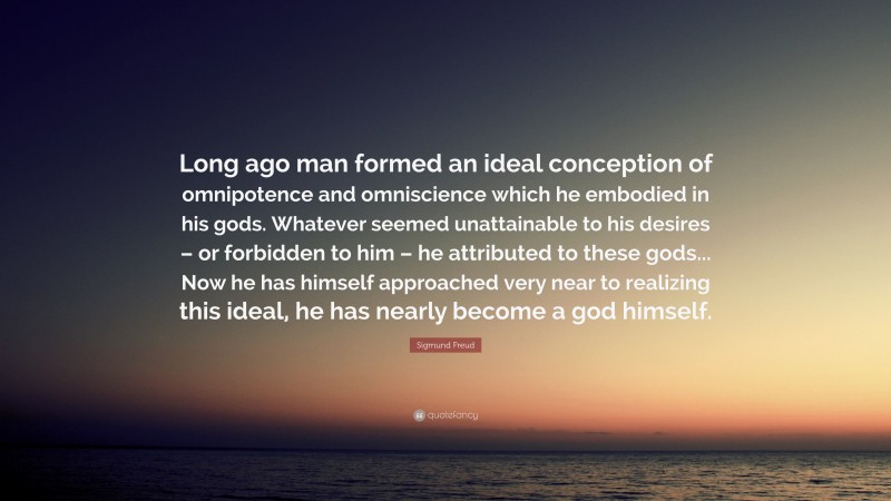 Sigmund Freud Quote: “Long ago man formed an ideal conception of omnipotence and omniscience which he embodied in his gods. Whatever seemed unattainable to his desires – or forbidden to him – he attributed to these gods... Now he has himself approached very near to realizing this ideal, he has nearly become a god himself.”
