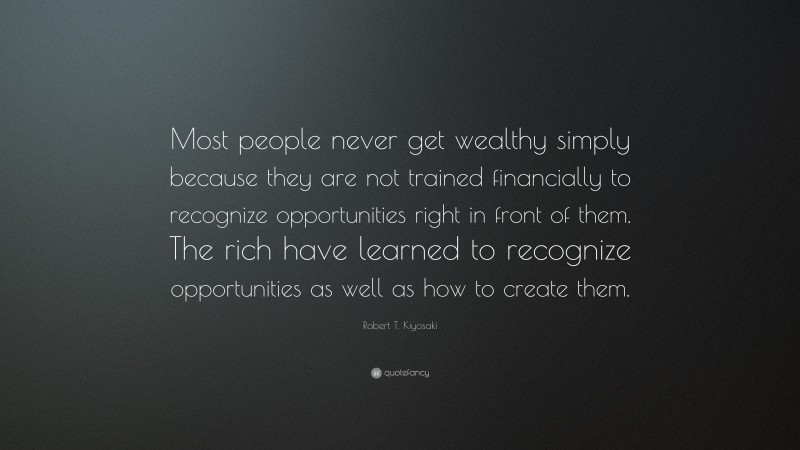 Robert T. Kiyosaki Quote: “Most people never get wealthy simply because they are not trained financially to recognize opportunities right in front of them. The rich have learned to recognize opportunities as well as how to create them.”