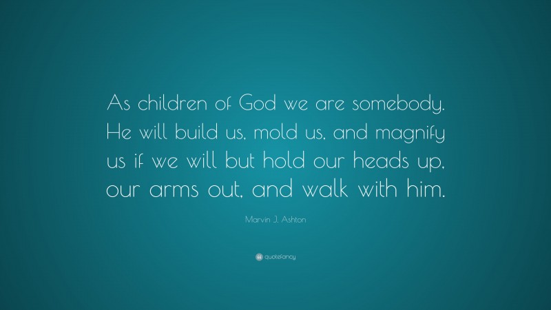 Marvin J. Ashton Quote: “As children of God we are somebody. He will build us, mold us, and magnify us if we will but hold our heads up, our arms out, and walk with him.”