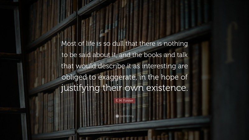 E. M. Forster Quote: “Most of life is so dull that there is nothing to be said about it, and the books and talk that would describe it as interesting are obliged to exaggerate, in the hope of justifying their own existence.”