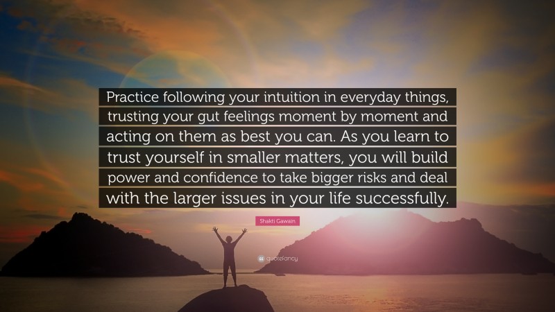Shakti Gawain Quote: “Practice following your intuition in everyday things, trusting your gut feelings moment by moment and acting on them as best you can. As you learn to trust yourself in smaller matters, you will build power and confidence to take bigger risks and deal with the larger issues in your life successfully.”