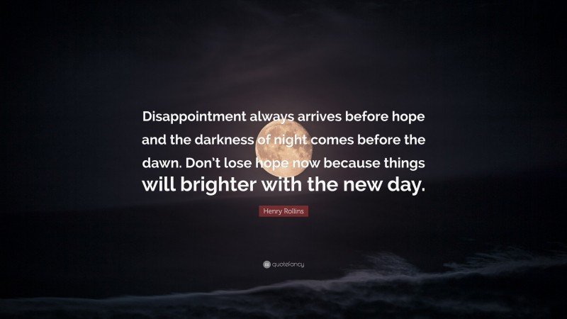 Henry Rollins Quote: “Disappointment always arrives before hope and the darkness of night comes before the dawn. Don’t lose hope now because things will brighter with the new day.”
