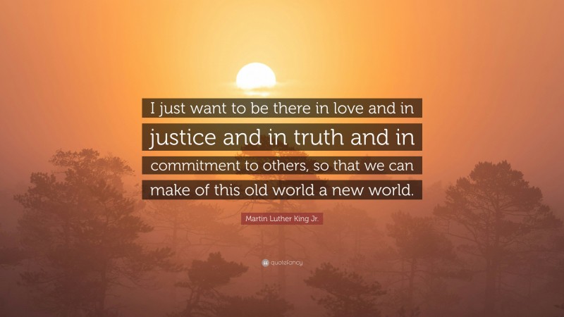 Martin Luther King Jr. Quote: “I just want to be there in love and in justice and in truth and in commitment to others, so that we can make of this old world a new world.”