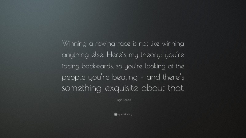 Hugh Laurie Quote: “Winning a rowing race is not like winning anything else. Here’s my theory: you’re facing backwards, so you’re looking at the people you’re beating – and there’s something exquisite about that.”