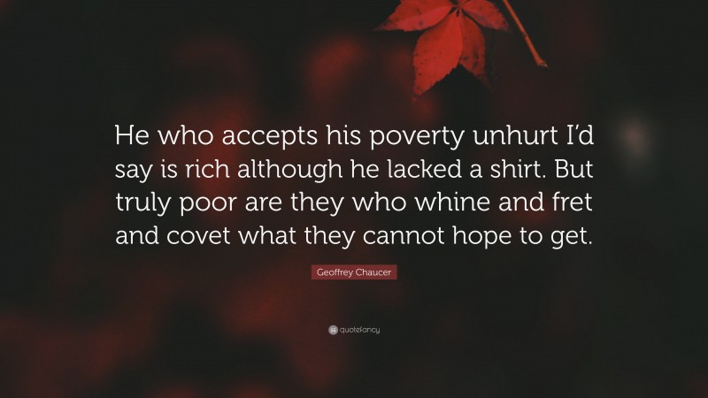 Geoffrey Chaucer Quote: “He who accepts his poverty unhurt I’d say is rich although he lacked a shirt. But truly poor are they who whine and fret and covet what they cannot hope to get.”
